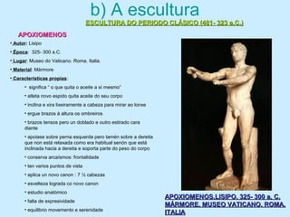 b) A escultura
ESCULTURA DO PERIODO CLÁSICO (481- 323 a.C.)ESCULTURA DO PERIODO CLÁSICO (481- 323 a.C.)
APOXIOMENOSAPOXIOMENOS
APOXIOMENOS.LISIPO. 325- 300 a. C.APOXIOMENOS.LISIPO. 325- 300 a. C.
MÁRMORE. MUSEO VATICANO. ROMA.MÁRMORE. MUSEO VATICANO. ROMA.
ITALIAITALIA
• Autor: Lisipo
• Época: 325- 300 a.C.
• Lugar: Museo do Vaticano. Roma. Italia.
• Material: Mármore
• Características propias:
• significa “ o que quita o aceite a sí mesmo”
• atleta novo espido quita aceite do seu corpo
• inclina e xira lixeiramente a cabeza para mirar ao lonxe
• ergue brazos á altura os ombreiros
• brazos tensos pero un doblado e outro estirado cara
diante
• apoiase sobre perna esquerda pero tamén sobre a dereita
que non está relaxada como era habitual senón que está
inclinada hacia a dereita e soporta parte do peso do corpo
• conserva arcaísmos: frontalidade
• ten varios puntos de vista
• aplica un novo canon : 7 ½ cabezas
• esvelteza lograda co novo canon
• estudio anatómico
• falta de expresividade
• equilibrio movemento e serenidade
 