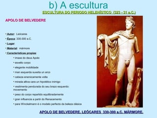 b) A escultura
ESCULTURA DO PERIODO HELENÍSTICO (323 - 31 a.C.)ESCULTURA DO PERIODO HELENÍSTICO (323 - 31 a.C.)
APOLO DE BELVEDEREAPOLO DE BELVEDERE
APOLO DE BELVEDERE. LEÓCARES 330-300 a.C. MÁRMORE.APOLO DE BELVEDERE. LEÓCARES 330-300 a.C. MÁRMORE.
• Autor: Leócares
• Época: 330-300 a.C.
• Lugar:
• Material: mármore
• Características propias:
• imaxe do deus Apolo
• esvelto corpo
• elegante mobilidade
• man esquerda suxeita un arco
• cabeza enerxicamente volta
• mirada altiva cara un hipotético inimigo
• vestimenta pendurada do seu brazo esquerdo:
movemento
• peso do corpo repartido equilibradamente
• gran influencia a partir do Renacemento
• para Winckelmann é o modelo perfecto da beleza clásica
 