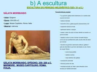 b) A escultura
ESCULTURA DO PERIODO HELENÍSTICO (323- 31 a.C.)ESCULTURA DO PERIODO HELENÍSTICO (323- 31 a.C.)
GÁLATA MORIBUNDOGÁLATA MORIBUNDO
GÁLATA MORIBUNDO. EPÍGONO. 230- 220 a.C.GÁLATA MORIBUNDO. EPÍGONO. 230- 220 a.C.
MÁRMORE. MUSEO CAPITOLINO. ROMA.MÁRMORE. MUSEO CAPITOLINO. ROMA.
ITALIA.ITALIA.
• Autor: Epígono
• Época: 230-220 a.C.
• Lugar: Museo Capitolino. Roma. Italia
• Material: mármore
•Características propias:
• un guerreiro gálata ferido letalmente nun costado está
a punto de morrer
• cabeza inclinada
• transmite cómo o gálata aguanta estoicamente a dor
• aceptación tácita da morte
• apréciase mesmo o sangue
• sosten o peso do corpo co brazo dereito en tensión e a
punto de ceder
• espada e vaina no chan e tamén trompeta longa e
curva coa que posiblemente pediu axuda antes de darse
por vencido
• faccións do guerreiro claramente célticas ( gálatas =
pobo de Asia Menor que foron derrotados no seu intento
de ocupar Grecia:
• cranio banquicéfalo
• cabelos crechos
• colar distintivo dos gálatas
• composición piramidal
• diversos puntos de vista
• mandado esculpir por Atalo I para ofrecelos como
exvotos por habelos derrotado
 