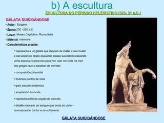 b) A escultura
ESCULTURA DO PERIODO HELENÍSTICO (323- 31 a.C.)ESCULTURA DO PERIODO HELENÍSTICO (323- 31 a.C.)
GÁLATA SUICIDÁNDOSEGÁLATA SUICIDÁNDOSE
GÁLATA SUICIDÁNDOSEGÁLATA SUICIDÁNDOSE
• Autor: Epígano
• Época:230 –220 a.C.
• Lugar: Museo Capitolino. Roma.Italia
• Material: mármore
• Características propias:
• representa a un gálata que despois de matar a súa muller
a cal sosten co brazo esquerdo estase suicidando clavando
unha espada no pescozo para non caer con vida na man
dos gregos que o aacaban de derrotar
• composición piramidal
• diversos puntos de vista
• gran estudio anatómico
• aceptación da morte
• representación do orgullo do vencido
• detalle marcado do sangue que brota do corte –
dramatización da dor e do sufrimento
 