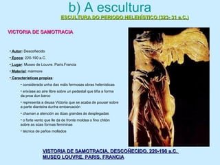 b) A escultura
ESCULTURA DO PERIODO HELENÍSTICO (323- 31 a.C.)ESCULTURA DO PERIODO HELENÍSTICO (323- 31 a.C.)
VICTORIA DE SAMOTRACIAVICTORIA DE SAMOTRACIA
VISTORIA DE SAMOTRACIA. DESCOÑECIDO. 220-190 a.C.VISTORIA DE SAMOTRACIA. DESCOÑECIDO. 220-190 a.C.
MUSEO LOUVRE. PARIS. FRANCIAMUSEO LOUVRE. PARIS. FRANCIA
• Autor: Descoñecido
• Época: 220-190 a.C.
• Lugar: Museo de Louvre. París.Francia
• Material: mármore
• Características propias:
• considerada unha das máis fermosas obras helenísticas
• erixíase ao aire libre sobre un pedestal que tiña a forma
da proa dun barco
• representa a deusa Victoria que se acaba de pousar sobre
a parte dianteira dunha embarcación
• chaman a atención as dúas grandes ás desplegadas
• o forte vento que lle da de fronte moldea o fino chitón
sobre as súas formas femininas
• técnica de paños mollados
 