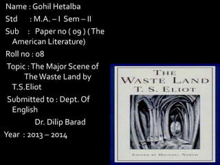Name : Gohil Hetalba
Std : M.A. – I Sem – II
Sub : Paper no ( 09 ) ( The
American Literature)
Roll no : 08
Topic : The Major Scene of
The Waste Land by
T.S.Eliot
Submitted to : Dept. Of
English
Dr. Dilip Barad
Year : 2013 – 2014

 