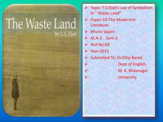  Topic: T.S Eliot’s use of Symbolism
in “ Waste Land”
 Paper-10-The Modernist
Literature.
 Bhumi Vajani
 M.A-2 Sem-3
 Roll No:04
 Year:2013
 Submitted To: Dr.Dilip Barad.

Dept of English,

M. K. Bhavnagar

University.

 