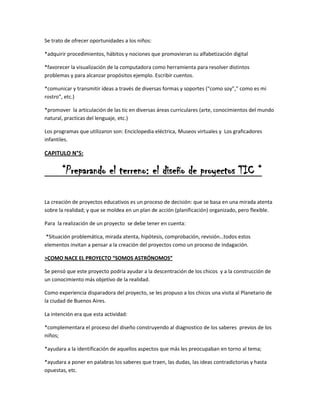 Se trato de ofrecer oportunidades a los niños:
*adquirir procedimientos, hábitos y nociones que promovieran su alfabetización digital
*favorecer la visualización de la computadora como herramienta para resolver distintos
problemas y para alcanzar propósitos ejemplo. Escribir cuentos.
*comunicar y transmitir ideas a través de diversas formas y soportes (“como soy”,” como es mi
rostro”, etc.)
*promover la articulación de las tic en diversas áreas curriculares (arte, conocimientos del mundo
natural, practicas del lenguaje, etc.)
Los programas que utilizaron son: Enciclopedia eléctrica, Museos virtuales y Los graficadores
infantiles.

CAPITULO N°5:

“Preparando el terreno: el diseño de proyectos TIC “
La creación de proyectos educativos es un proceso de decisión: que se basa en una mirada atenta
sobre la realidad; y que se moldea en un plan de acción (planificación) organizado, pero flexible.
Para la realización de un proyecto se debe tener en cuenta:
*Situación problemática, mirada atenta, hipótesis, comprobación, revisión…todos estos
elementos invitan a pensar a la creación del proyectos como un proceso de indagación.
>COMO NACE EL PROYECTO “SOMOS ASTRÓNOMOS”
Se pensó que este proyecto podría ayudar a la descentración de los chicos y a la construcción de
un conocimiento más objetivo de la realidad.
Como experiencia disparadora del proyecto, se les propuso a los chicos una visita al Planetario de
la ciudad de Buenos Aires.
La intención era que esta actividad:
*complementara el proceso del diseño construyendo al diagnostico de los saberes previos de los
niños;
*ayudara a la identificación de aquellos aspectos que más les preocupaban en torno al tema;
*ayudara a poner en palabras los saberes que traen, las dudas, las ideas contradictorias y hasta
opuestas, etc.

 