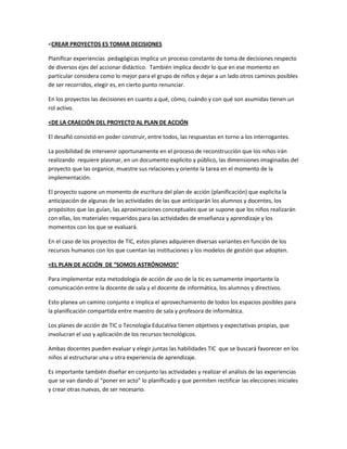 <CREAR PROYECTOS ES TOMAR DECISIONES
Planificar experiencias pedagógicas implica un proceso constante de toma de decisiones respecto
de diversos ejes del accionar didáctico. También implica decidir lo que en ese momento en
particular considera como lo mejor para el grupo de niños y dejar a un lado otros caminos posibles
de ser recorridos, elegir es, en cierto punto renunciar.
En los proyectos las decisiones en cuanto a qué, cómo, cuándo y con qué son asumidas tienen un
rol activo.
<DE LA CRAECIÓN DEL PROYECTO AL PLAN DE ACCIÓN
El desafió consistió en poder construir, entre todos, las respuestas en torno a los interrogantes.
La posibilidad de intervenir oportunamente en el proceso de reconstrucción que los niños irán
realizando requiere plasmar, en un documento explicito y público, las dimensiones imaginadas del
proyecto que las organice, muestre sus relaciones y oriente la tarea en el momento de la
implementación.
El proyecto supone un momento de escritura del plan de acción (planificación) que explicita la
anticipación de algunas de las actividades de las que anticiparán los alumnos y docentes, los
propósitos que las guían, las aproximaciones conceptuales que se supone que los niños realizarán
con ellas, los materiales requeridos para las actividades de enseñanza y aprendizaje y los
momentos con los que se evaluará.
En el caso de los proyectos de TIC, estos planes adquieren diversas variantes en función de los
recursos humanos con los que cuentan las instituciones y los modelos de gestión que adopten.
<EL PLAN DE ACCIÓN DE “SOMOS ASTRÓNOMOS”
Para implementar esta metodología de acción de uso de la tic es sumamente importante la
comunicación entre la docente de sala y el docente de informática, los alumnos y directivos.
Esto planea un camino conjunto e implica el aprovechamiento de todos los espacios posibles para
la planificación compartida entre maestro de sala y profesora de informática.
Los planes de acción de TIC o Tecnología Educativa tienen objetivos y expectativas propias, que
involucran el uso y aplicación de los recursos tecnológicos.
Ambas docentes pueden evaluar y elegir juntas las habilidades TIC que se buscará favorecer en los
niños al estructurar una u otra experiencia de aprendizaje.
Es importante también diseñar en conjunto las actividades y realizar el análisis de las experiencias
que se van dando al “poner en acto” lo planificado y que permiten rectificar las elecciones iniciales
y crear otras nuevas, de ser necesario.

 