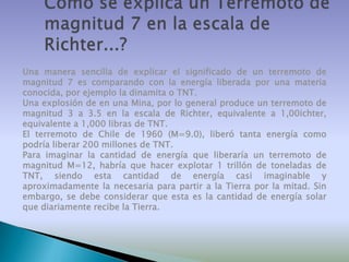Una manera sencilla de explicar el significado de un terremoto de
magnitud 7 es comparando con la energía liberada por una materia
conocida, por ejemplo la dinamita o TNT.
Una explosión de en una Mina, por lo general produce un terremoto de
magnitud 3 a 3.5 en la escala de Richter, equivalente a 1,00ichter,
equivalente a 1,000 libras de TNT.
El terremoto de Chile de 1960 (M=9.0), liberó tanta energía como
podría liberar 200 millones de TNT.
Para imaginar la cantidad de energía que liberaría un terremoto de
magnitud M=12, habría que hacer explotar 1 trillón de toneladas de
TNT, siendo esta cantidad de energía casi imaginable y
aproximadamente la necesaria para partir a la Tierra por la mitad. Sin
embargo, se debe considerar que esta es la cantidad de energía solar
que diariamente recibe la Tierra.

 