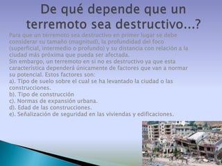 Para que un terremoto sea destructivo en primer lugar se debe
considerar su tamaño (magnitud), la profundidad del foco
(superficial, intermedio o profundo) y su distancia con relación a la
ciudad más próxima que pueda ser afectada.
Sin embargo, un terremoto en si no es destructivo ya que esta
característica dependerá únicamente de factores que van a normar
su potencial. Estos factores son:
a). Tipo de suelo sobre el cual se ha levantado la ciudad o las
construcciones.
b). Tipo de construcción
c). Normas de expansión urbana.
d). Edad de las construcciones.
e). Señalización de seguridad en las viviendas y edificaciones.

 