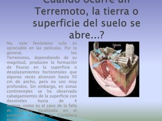 No, este fenómeno solo es
apreciable en las películas. Por lo
general,
los
Terremotos, dependiendo de su
magnitud, producen la formación
de fisuras en la superficie o
desplazamientos horizontales que
algunas veces alcanzan hasta 50
cm de ancho, pero no son muy
profundos. Sin embargo, en zonas
continentales se ha observado
cabalgamientos de la superficie con
desniveles
hasta
de
4
metros, como es el caso de la falla
de Quiches localizada en el
extremo N-E de la Cordillera

 