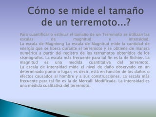 Para cuantificar o estimar el tamaño de un Terremoto se utilizan las
escalas
de
magnitud
e
intensidad.
La escala de Magniong La escala de Magnitud mide la cantidad de
energía que se libera durante el terremoto y se obtiene de manera
numérica a partir del registro de los terremotos obtenidos de los
sismógrafos. La escala más frecuente para tal fin es la de Richter. La
magnitud
es
una
medida
cuantitativa
del
terremoto.
La escala de Intensidad mide el nivel de daño observado en un
determinado punto o lugar; es decir, está en función de los daños o
efectos causados al hombre y a sus construcciones. La escala más
frecuente para tal fin es la de Mercalli Modificada. La intensidad es
una medida cualitativa del terremoto.

 