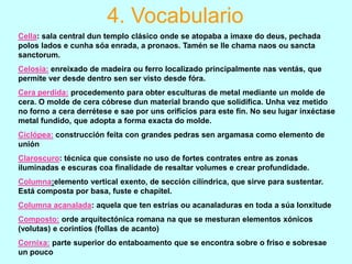 4. Vocabulario
Cella: sala central dun templo clásico onde se atopaba a imaxe do deus, pechada
polos lados e cunha sóa enrada, a pronaos. Tamén se lle chama naos ou sancta
sanctorum.
Celosía: enreixado de madeira ou ferro localizado principalmente nas ventás, que
permite ver desde dentro sen ser visto desde fóra.

Cera perdida: procedemento para obter esculturas de metal mediante un molde de
cera. O molde de cera cóbrese dun material brando que solidifica. Unha vez metido
no forno a cera derrétese e sae por uns orificios para este fin. No seu lugar inxéctase
metal fundido, que adopta a forma exacta do molde.
Ciclópea: construcción feita con grandes pedras sen argamasa como elemento de
unión
Claroscuro: técnica que consiste no uso de fortes contrates entre as zonas
iluminadas e escuras coa finalidade de resaltar volumes e crear profundidade.
Columna:elemento vertical exento, de sección cilíndrica, que sirve para sustentar.
Está composta por basa, fuste e chapitel.
Columna acanalada: aquela que ten estrías ou acanaladuras en toda a súa lonxitude
Composto: orde arquitectónica romana na que se mesturan elementos xónicos
(volutas) e corintios (follas de acanto)
Cornixa: parte superior do entaboamento que se encontra sobre o friso e sobresae
un pouco

 