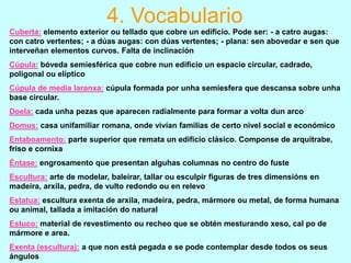 4. Vocabulario
Cuberta: elemento exterior ou tellado que cobre un edificio. Pode ser: - a catro augas:
con catro vertentes; - a dúas augas: con dúas vertentes; - plana: sen abovedar e sen que
interveñan elementos curvos. Falta de inclinación
Cúpula: bóveda semiesférica que cobre nun edificio un espacio circular, cadrado,
poligonal ou elíptico
Cúpula de media laranxa: cúpula formada por unha semiesfera que descansa sobre unha
base circular.
Doela: cada unha pezas que aparecen radialmente para formar a volta dun arco
Domus: casa unifamiliar romana, onde vivían familias de certo nivel social e económico
Entaboamento: parte superior que remata un edificio clásico. Componse de arquitrabe,
friso e cornixa

Éntase: engrosamento que presentan alguhas columnas no centro do fuste
Escultura: arte de modelar, baleirar, tallar ou esculpir figuras de tres dimensións en
madeira, arxila, pedra, de vulto redondo ou en relevo
Estatua: escultura exenta de arxila, madeira, pedra, mármore ou metal, de forma humana
ou animal, tallada a imitación do natural

Estuco: material de revestimento ou recheo que se obtén mesturando xeso, cal po de
mármore e area.
Exenta (escultura): a que non está pegada e se pode contemplar desde todos os seus
ángulos

 