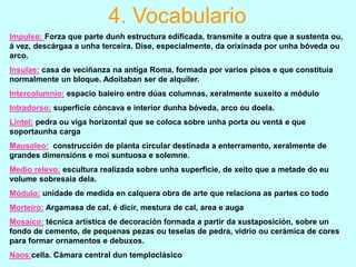 4. Vocabulario
Impulso: Forza que parte dunh estructura edificada, transmite a outra que a sustenta ou,
á vez, descárgaa a unha terceira. Dise, especialmente, da orixinada por unha bóveda ou
arco.
Insulae: casa de veciñanza na antiga Roma, formada por varios pisos e que constituía
normalmente un bloque. Adoitaban ser de alquiler.

Intercolumnio: espacio baleiro entre dúas columnas, xeralmente suxeito a módulo
Intradorso: superficie cóncava e interior dunha bóveda, arco ou doela.
Lintel: pedra ou viga horizontal que se coloca sobre unha porta ou ventá e que
soportaunha carga
Mausoleo: construcción de planta circular destinada a enterramento, xeralmente de
grandes dimensións e moi suntuosa e solemne.
Medio relevo: escultura realizada sobre unha superficie, de xeito que a metade do eu
volume sobresaia dela.
Módulo: unidade de medida en calquera obra de arte que relaciona as partes co todo
Morteiro: Argamasa de cal, é dicir, mestura de cal, area e auga
Mosaico: técnica artística de decoración formada a partir da xustaposición, sobre un
fondo de cemento, de pequenas pezas ou teselas de pedra, vidrio ou cerámica de cores
para formar ornamentos e debuxos.
Naos:cella. Cámara central dun temploclásico

 