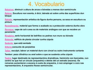 4. Vocabulario
Rebaixar: diminuir a altura de arcos e bóvedas a menos dun semicírculo
Relevo: Escultura non exenta, é dicir, labrada só sobre unha das superficies dun
bloque
Retrato: representación artística da figura dunha persona, xa sexa en escultura ou
pintura

Revestimento: material que forma o acabado ou a protección externa dunha obra
Revoque: capa de cal e area ou de materiais análogos con que se recobre un
paramento
Ringleira: serie horizontal de ladrillos ou pedras nun muro ou bóveda
Rotonda: edificio de planta circular cunha cúpula
Sedente: que está sentado
Sillería:conxunto de perpiaños
Tallar: esculpir, labrar un material duro con cincel ou outro instrumento cortante
Tambor: peza cilíndrica ou anel sobre o que se sustenta unha cúpula
Teatro: lugar destinado ás representacións dramáticas, hemiciclo con bancadas, cun
centro no que hai un círculo (orquestra) e detrás del un estrado (escena). Os
romanos aumentaron a escena á custa da orquestra, ó non empregar o coro nas
representacións. A orquestra fíxose semicircular.

 