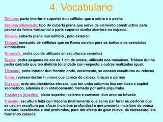 4. Vocabulario
Teitume: parte interior e superior dun edificio, que o cobre e o pecha
Teitume adintelada: tipo de cuberta plana que serve de elemento constructivo para
pechar de forma horizontal a parte superior dunha abertura ou espacio.

Tellado: cuberta plana dun edificio , polo exterior.
Termas: conxunto de edificios que en Roma servían para os baños e os exercicios
ximnásticos
Terracota: arxila cocida utilizada en escultura e cerámica
Tesela: pedra pequena de cor de 1 cm de aresta, utilizada nos mosaicos. Trátase dunha
pedra cadrada que ten distinta tonalidade con respecto a outras realizadas igual.
Tímpano: parte interior dun frontón onde, xeralmente, se coocan esculturas ou relevos
Torso: representación humana que carece de cabeza, brazos e pernas
Toscana: orde arquitectónica etrusca, que ten unha columna lisa con basa e capitel
xeométrico, ademais dun entaboamento formado por unha arquitrabe
Trasdorso (trasdós): plano superior, externo e convexo dun arco ou bóveda
Trépano: escultura feita cun trépano (instrumento que serve par furar ou perforar que
se usa en escultura par afacer incisións profundas) e que presenta incisións de pouca
anchura, localizadas e moi profundas, para dar efecto de gran relevo, de claroscuro, etc
formando calados.

 