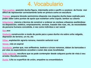 4. Vocabulario
Tres cuartos: posición dunha figura, intermedia entre o perfil e a postura de fronte moi
difícil de representar correctamente tanto en pintura como en escultura
Trompa: pequena bóveda semicónica disposta nos ángulos dunha base cadrada para
poder obter catro puntos de apoio que sosteñan unha cúpula, tambor ou ciborio
Urbanismo: ciencia e técnica de construir e ordenar os núcleos urbaanos axeitándose
na disposición, estética, emprazamento, sevizos, trazado das rúas, etc, ás necesidades
da persona humana concebida, á vez como individuo e ser social
Van:oco
Viaducto:construcción a modo de ponte para o paso dunha vía sobre unha valgada,
depresión do terreno, un río, etc

Villae: explotación agraria romana, mansión señorial rural
Voluta: rolo en espiral
Vomitorio: portas que, nos anfiteatros, teatros e circos romanos, daban ás bancadas e
por elas os espectadores accedían e saían das súas localidades
Vulto redondo: escultura que se pode contemplar desde calquera punto de vista á seu
arredor. Escultura exenta.
Xunta: Liña ou superficie de unión, empalme ou ensambladura

 