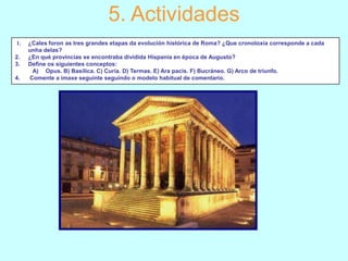 5. Actividades
1.
2.
3.
4.

¿Cales foron as tres grandes etapas da evolución histórica de Roma? ¿Que cronoloxía corresponde a cada
unha delas?
¿En qué provincias se encontraba dividida Hispania en época de Augusto?
Define os siguientes conceptos:
A) Opus. B) Basílica. C) Curia. D) Termas. E) Ara pacis. F) Bucráneo. G) Arco de triunfo.
Comente a imaxe seguinte seguindo o modelo habitual de comentario.

 