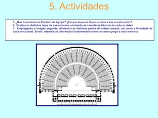 5. Actividades
5. ¿Que caracteriza ao Panteón de Agripa? ¿En que etapa se llevou a cabo a súa construcción?
6. Explica os distintos tipos de casa romana, sinalando os caracteres básicos de cada un deles
7. Empregando a imagen seguinte, diferencia as distintas partes do teatro romano, así como a finalidade de
cada unha delas. Sinala ademais as diferencias fundamentais entre un teatro grego e outro romana

 