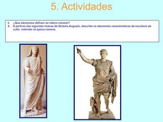 5. Actividades
8.
9.

¿Que elementos definen ao relevo romano?
A partires das siguintes imáxes de Octavio Augusto, describe os elementos característicos da escultura de
vulto redondo na época romana.

 