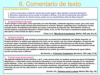 6. Comentario de texto
LEE OS TEXTOS E CONTESTA:
1. ¿Como se descubre a imitación romana do mundo grego? ¿Que significou este descubrimento?
2. Describe a importancia da luz cenital no Panteón e defínea. ¿Por qué foi importante este edificio?
3. Explica a evolución do retrato romano.¿Cales son as características antes do Baixo Imperio?
1. A superioridade da arte grega
“A arte romana é unha copia, unha copia feita con certa liberdade, cambiando algunhas cousas; pero unha copia
nada máis. Durante moitos séculos descoñecéronse os orixinais. Ninguén sospeitaba que a arquitectura romana
procedía doutra. Ensalzábase pola beleza que posuía unicamente de segunda man. Winckelmann sinalou ao
mundo moderno a pauta para descubrir o rixinal. Cando, ao fin, se fixo a luz sobre a arquitectura grega quedou ao
descuberto a inferioridade da réplica romana”
Porter, A. K.: Más allá de la arquitectura. Madrid, 1929, pág. 24 y 25
2. O Panteón de Roma
“O máis belo exemplo da orde corintia na construcción na construcción atopámola, sen dúbida ningunha, no
Panteón de Roma; un edificio que ademais é tan único no seu xénero, que nos vemos obrigados a ocuparnos del
en primeiro lugar. Levantado orixinariamente por Agripa como pórtico principal para as súas termas, disposto
máis tarde para servir de templo e provisto de atrio, logrou salvara en esencia o seu extraordinario efecto a través
de todas as restauracións e depedracións, aínda que con dolorsas pérdidas....
O interior queda dominado pola unidade e a beleza da luz cenital, que colma maravillosamente aquel edificio
circular cos seus raios e reflexos.”
Burckhardt, J.: O Cicerone: Arquitectura. Barcelona, 1953, págs. 27-28
3. O retrato antes do baixo Imperio
“Na segunda metade do século primeiro a. de C. a arte romana imitou os modelos arcaicos do século VI (Pasiteles,
Stephanus), e o afeminado rococó alexandrino (Arcesilao e a súa escola). No periodo augusteo foi un visualismo
seudo-idealista , é dicir, que imitaba a arte idealista de Grecia no século V, pero cun especial sabor de visualismo....
Este seudo-idealismo fo reemplazado por un avanzado visualismo, impresionista, fotográfico, singularista e
ilusionista. No arco de Tito cada retrato é, como unha moderna fotografía, a reproducción dunha impresión
pasaxeira.”
Sorokin, P.A.: Dinámica social e cultural. Madrid,1962, Pág. 154

 
