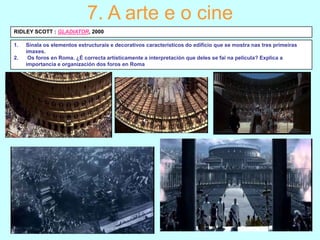 7. A arte e o cine
RIDLEY SCOTT : GLADIATOR, 2000
1.
2.

Sinala os elementos estructurais e decorativos característicos do edificio que se mostra nas tres primeiras
imaxes.
Os foros en Roma. ¿É correcta artísticamente a interpretación que deles se fai na película? Explica a
importancia e organización dos foros en Roma

 
