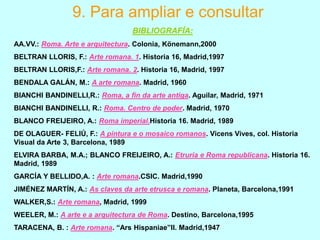 9. Para ampliar e consultar
BIBLIOGRAFÍA:
AA.VV.: Roma. Arte e arquitectura. Colonia, Könemann,2000
BELTRAN LLORIS, F.: Arte romana. 1. Historia 16, Madrid,1997
BELTRAN LLORIS,F.: Arte romana. 2. Historia 16, Madrid, 1997

BENDALA GALÁN, M.: A arte romana. Madrid, 1960
BIANCHI BANDINELLI,R.: Roma, a fin da arte antiga. Aguilar, Madrid, 1971
BIANCHI BANDINELLI, R.: Roma. Centro de poder. Madrid, 1970
BLANCO FREIJEIRO, A.: Roma imperial.Historia 16. Madrid, 1989
DE OLAGUER- FELIÚ, F.: A pintura e o mosaico romanos. Vicens Vives, col. Historia
Visual da Arte 3, Barcelona, 1989
ELVIRA BARBA, M.A.; BLANCO FREIJEIRO, A.: Etruria e Roma republicana. Historia 16.
Madrid, 1989
GARCÍA Y BELLIDO,A. : Arte romana.CSIC. Madrid,1990
JIMÉNEZ MARTÍN, A.: As claves da arte etrusca e romana. Planeta, Barcelona,1991
WALKER,S.: Arte romana, Madrid, 1999
WEELER, M.: A arte e a arquitectura de Roma. Destino, Barcelona,1995
TARACENA, B. : Arte romana. “Ars Hispaniae”II. Madrid,1947

 