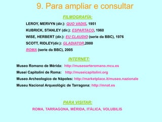 9. Para ampliar e consultar
FILMOGRAFÍA:
LEROY, MERVYN (dir.): QUO VADIS, 1951
KUBRICK, STANLEY (dir.): ESPARTACO, 1960
WISE, HERBERT (dir.): EU CLAUDIO (serie da BBC), 1976

SCOTT, RIDLEY(dir.): GLADIATOR,2000
ROMA (serie da BBC), 2005

INTERNET:
Museo Romano de Mérida: http://museoarteromano.mcu.es

Musei Capitolini de Roma:

http://museicapitolini.org

Museo Archeologico de Nápoles: http://marketplace.it/museo.nazionale
Museu Nacional Arqueològic de Tarragona: http://mnat.es

PARA VISITAR:
ROMA, TARRAGONA, MÉRIDA, ITÁLICA, VOLUBILIS

 
