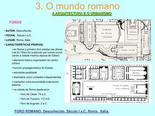 3. O mundo romano
A ARQUITECTURA E O URBANISMO
FOROS
• AUTOR: Descoñecido
• FECHA: Século I a.C.
• LUGAR: Roma, Italia
• CARACTERÍSTICAS PROPIAS:
• en Roma o primeiro foro estaba nas afóras
(val do Tíber) foi sustituído por outros novos
cando a cidade medrou (época de César)
• elemento básico organizador do centro
urbano

• función propagandística do Estado
• estudiada axialidade
• diseñados como unidades independentes
• manteñen unha encomiable ordenación
externa
• na cidade de Roma destacaron:

• foro de César: 74 a.C.
• foro de Traxano: 112 d.C.
• foro de Augusto: 2 a.C.

FORO ROMANO. Descoñecido. Século I a.C. Roma. Italia.

 