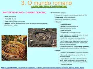 3. O mundo romano
A ARQUITECTURA E O URBANISMO

ANFITEATRO FLAVIO – COLISEO DE ROMA

• Características propias:
• iniciado por Vespasiano e rematado en época de Tito

• Autor: descoñecido
• Fecha: 72 –80 d.C.
• Lugar: Val do Coliseo, Roma. Italia
• Material: bloques de travertino con xuntas de formigón; ladrillo e pedra de
toba; mármore e estuco

• capacidade: 50000 espectadores
• evacuación factible en só 3 minutos
• Exterior:

• tres pisos + ático
• fachada con superposición de
ordes:dórico,xónico, corintio
• frisos decorativos
• un estilóbato é a base da fachada
• cada andar é unha sucesión de arcos de medio
punto sostidos por columnas
• remata toda estructura nun entaboamento
• no último piso hai un ático macizo decorado con
lesenas (estreitas faixas verticiais) corintias que
enmarcan fiestras cadradas.
• sobre o ático había un inmenso toldo (velarium)
que protexía á concurrencia do sol e da choiva
• Interior:
• estructura de corredores que ocupan kilómetros

• 80 arcos do andar inferior son as portas de
acceso ao interior
• as gradas non aproveitan o desniel do terreno
senón que se erguen sobre unha multitude de
bóvedas superpostas sustentadas por pilastras
• muros ortogonais

ANFITEATRO FLAVIO/ COLISEO. Descoñecido.72-80 d.C. Pedra,mármore, ladrillo, formigón, estuco. Roma, Italia.

 