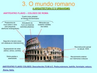 3. O mundo romano
A ARQUITECTURA E O URBANISMO
ANFITEATRO FLAVIO – COLISEO DE ROMA
Cuarto corpo añadido
en tempos de Domiciano
Predominio do
Articulación do
muro sobre o vano
muro con lesenas
(sóo pequenas
(estreitas pilastras)
aberturas rectangulares)

Ménsulas que
sosteñen mástiles
dos toldos

Segundo e terceiro corpo
con estatuas en intercolumnios

Superposición de ordes
(dórico, xónico, corintio)

Sobre gradas o
estereobato

Reconstrucción parcial
no século XVIII

Recubrimento exterior
con mármores e estucos

ANFITEATRO FLAVIO/ COLISEO. Descoñecido.72-80 d.C. Pedra,mármore, ladrillo, formigón, estuco.
Roma, Italia.

 