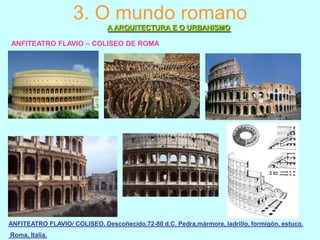 3. O mundo romano
A ARQUITECTURA E O URBANISMO
ANFITEATRO FLAVIO – COLISEO DE ROMA

ANFITEATRO FLAVIO/ COLISEO. Descoñecido.72-80 d.C. Pedra,mármore, ladrillo, formigón, estuco.
Roma, Italia.

 