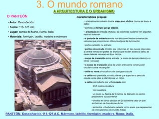 3. O mundo romano
A ARQUITECTURA E O URBANISMO
O PANTEÓN
• Autor:

Descoñecido

• Características

propias:

• orixinalmente rodeado dunha praza con pórtico (nunca se levou a
cabo)

• Fecha: 118- 125 d.C.

• semella un templo grego clásico

• Lugar: campo de Marte, Roma, Italia

• a fachada de entrada é ficticia: as columnas e pilares non soportan
nada só adornan

• Materiais: formigón, ladrillo, madeira e mármore

• a portada de entrada remata nun ático con fiestras cubertas de
celosías que proporcionan diferentes tipos de iluminación
• pórtico octástilo na entrada
• pórtico de entrada dividido por columnas en tres naves; das cales
a central remata en portas de bronce que lle dan acceso á cella; as
naves laterais rematan en dous nichos.
• corpo de transición entre entrada ( a modo de templo clásico) e o
intrior ( circular)
• o corpo de transición sive de unión entre unha construcción
circular e unha rectangular
• cella ou naos principal circular con gran cúpula
• a cella está presidida por oito pilares que soportan o peso da
cúpula; entre pilar e pilar ábrese un nicho.
• a cella está cuberta por unha cúpula con:
• 43,5 metros de altura
• con casetóns
• un óculo ou fiestra de 9 metros de diámetro no centro
proporciona luz ao interior
• dividida en cinco círculos de 28 casetóns cada un que
simbolizan os días do mes lunar
• simboliza unha bóveda celeste: cinco aneis que representan
os cinco planetas do mundo Antigo

PANTEÓN. Descoñecido.118-125 d.C. Mármore, ladrillo, formigón, madeira. Roma, Italia.

 