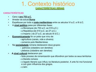 1. Contexto histórico
CARACTERÍSTICAS XERAIS
CARACTERÍSTICAS
•
•
•
•

•

•

•

Cara o ano 753 a.C.
Arredor da actual Roma
Expallouse por toda a costa mediterránea entre os séculos VI a.C. e III d.C.
A nível político pasa por diferentes fases:
- a Monarquia (do 753 a.C. ao 510 a.C.)
- a República (do 510 a.C. ao 27 a.C.)
- o Imperio ( do 27 a.C. ao século III d.C.)
Economicamente foi un pobo que viviu de:
- agricultura (cerais, vide e oliveira)
- comercio polo Mediterráneo
Na sociedadade romana destacaron dous grupos:
- patricios (cidadáns con dereitos)
- plebeios (cidadáns sen dereitos)
A nivel cultural destacaron por:
- forte proceso de romanización que difundiron por todos os seus territorios
- o Dereito romano
- o legado literario que influiu na literatura posterior. A arte foi moi funcional
e con gran influencia dos gregos.
- o latín

 