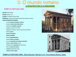 3. O mundo romano
A ARQUITECTURA E O URBANISMO
TEMPLO FORTUNA VIRIL
• AUTOR: Descoñecido
• FECHA: Século I a.C.
• LUGAR: Foro Boario. Roma. Italia.
• MATERIAL: Estructura de teba,decoración de travertino e estuco
• CARACTERÍSTICAS PROPIAS:
• un dos primeiros templos romanos
• conserva estructuras helenísticas
• introduce novedades romanas
• situado ao carón do río Tíber
• dedicado a Portunus, deus do porto fluvial de Roma
• edificio xónico
• planta rectangular
• pórtico tetrástilo
• templo pseudoperíptero
• elevado sobre un podium
• só unha escalinata de entrada na fachada
• obliga á vision frontal romana
• presenta unha arquitrabe de tres franxas
• friso de relevos de estuco
• cornixa lixeiramente saínte
• cuberta a dúas augas

TEMPLO FORTUNA VIRIL. Descoñecido. Século I a.C. Foro Boario.Roma. Italia.

 