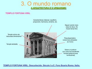3. O mundo romano
A ARQUITECTURA E O URBANISMO
TEMPLO FORTUNA VIRIL
Características clásicas: equilibrio,
proporción, harmonía, simetría, etc.
Siguen sendo mera
casa do deus. Os
rituais fanse fóra

Templo xónico de
reducidas dimensiónsi
Pseudoperíptero
(columnas adosadas
ao muro)

Templo tetrástilo

Sobre un podium
con unha soa escalinata
frontal (potencia eixe
lonxitudinal)

TEMPLO FORTUNA VIRIL. Descoñecido. Século I a.C. Foro Boario.Roma. Italia.

 