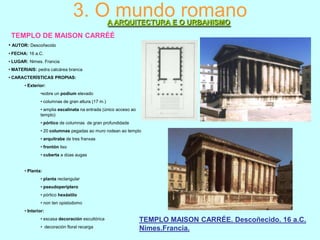 3. O mundo romano
A ARQUITECTURA E O URBANISMO

TEMPLO DE MAISON CARRÉÉ
• AUTOR: Descoñecido
• FECHA: 16 a.C.
• LUGAR: Nimes. Francia
• MATERIAIS: pedra calcárea branca
• CARACTERÍSTICAS PROPIAS:
• Exterior:
•sobre un podium elevado
• columnas de gran altura (17 m.)
• amplia escalinata na entrada (único acceso ao
templo)
• pórtico de columnas de gran profundidade
• 20 columnas pegadas ao muro rodean ao templo

• arquitrabe de tres franxas
• frontón liso
• cuberta a dúas augas
• Planta:
• planta rectangular
• pseudoperíptero
• pórtico hexástilo
• non ten opistodomo
• Interior:
• escasa decoración escultórica
• decoración floral recarga

TEMPLO MAISON CARRÉE. Descoñecido. 16 a.C.
Nimes.Francia.

 