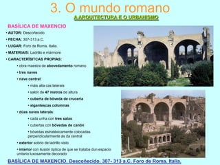 3. O mundo romano
A ARQUITECTURA E O URBANISMO
BASÍLICA DE MAXENCIO
• AUTOR: Descoñecido
• FECHA: 307-313 a.C.
• LUGAR: Foro de Roma. Italia.
• MATERIAIS: Ladrillo e mármore

• CARACTERÍSITCAS PROPIAS:
• obra maestra de abovedamento romano
• tres naves
• nave central:
• máis alta cas laterais
• salón de 47 metros de altura
• cuberta de bóveda de crucería
• xigantescas columnas
• dúas naves laterais:
• cada unha con tres salas
• cubertas con bóvedas de canón
• bóvedas estratéxicamente colocadas
perpendicularmente ás da central
• exterior sobrio de ladrillo visto
• interior con ilusión óptica de que se trataba dun espacio
unitario luxosamente decorado

BASÍLICA DE MAXENCIO. Descoñecido. 307- 313 a.C. Foro de Roma. Italia.

 