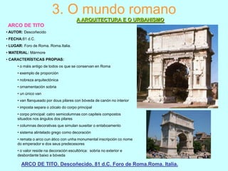 3. O mundo romano
A ARQUITECTURA E O URBANISMO
ARCO DE TITO
• AUTOR: Descoñecido
• FECHA:81 d.C.
• LUGAR: Foro de Roma. Roma.Italia.
• MATERIAL: Mármore

• CARACTERÍSTICAS PROPIAS:
• o máis antigo de todos os que se conservan en Roma
• exemplo de proporción
• nobreza arquitectónica
• ornamentación sobria
• un único van
• van flanqueado por dous pilares con bóveda de canón no interior
• imposta separa o zócalo do corpo principal
• corpo principal: catro semicolumnas con capiteis compostos
situados nos ángulos dos pilares
• columnas decorativas que simulan suxeitar o entaboamento
• sistema alintelado grego como decoración
• remata o arco cun ático con unha monumental inscripción co nome
do emperador e dos seus predecesores
• o valor reside na decoración escultórica: sobria no exterior e
desbordante baixo a bóveda

ARCO DE TITO. Descoñecido. 81 d.C. Foro de Roma.Roma. Italia.

 