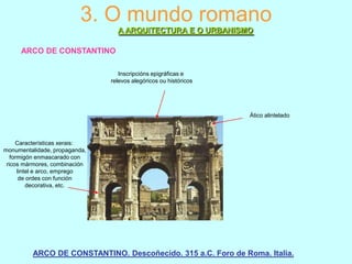 3. O mundo romano
A ARQUITECTURA E O URBANISMO
ARCO DE CONSTANTINO
Inscripcións epigráficas e
relevos alegóricos ou históricos

Ático alintelado

Características xerais:
monumentalidade, propaganda,
formigón enmascarado con
ricos mármores, combinación
lintel e arco, emprego
de ordes con función
decorativa, etc.

ARCO DE CONSTANTINO. Descoñecido. 315 a.C. Foro de Roma. Italia.

 