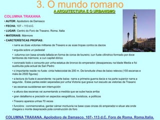 3. O mundo romano
A ARQUITECTURA E O URBANISMO
COLUMNA TRAXANA
• AUTOR: Apolodoro de Damasco
• FECHA: 107 – 113 d.C.
• LUGAR: Centro do Foro de Traxano. Roma. Italia
• MATERIAIS: Mármore
• CARCTERÍSTICAS PROPIAS:
• narra as dúas victorias militares de Traxano e as súas tropas contra os dacios
• erguida sobre un pedestal
• columna con basa sinxela tallada en forma de coroa de loureiro; cun fuste cilíndrico formado por doce
tambores de mármore; e cun capitel dórico
• coronado todo o conxunto por unha estatua de bronce do emperador (desapareceu na Idade Media e foi
sustituída pola actual de San Pedro
• o importante reside no fuste: cinta heleicoidal de 200 m. De lonxitude chea de baixo relevos (155 escenas e
máis de 2500 figuras)
• a lectura do fuste é ascendente: na parte baixa narra a primeira guerra dacia e na parte superior narra a
segunda . Estas partes están separadas por unha Victoria que grava nun escudo as vistorias de Traxano
• as escenas sucédense sen interrupción
• a altura das escenas vai aumentando a medida que se sube hacia arriba

• gran detallismo e precisión en aspectos xeográficos, loxísticos, e políticos
• Traxano aparece unhas 70 veces
• funcións : conmemorativa, gardar cámar mortuoria na base coas cinzas do emperador e situar ata onde
chegara o monte desprazado pola construcción do foro

COLUMNA TRAXANA. Apolodoro de Damasco. 107- 113 d.C. Foro de Roma. Roma.Italia.

 