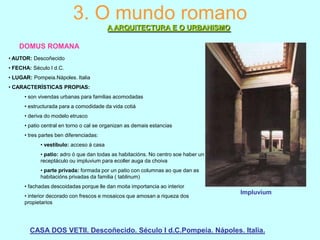 3. O mundo romano
A ARQUITECTURA E O URBANISMO
DOMUS ROMANA
• AUTOR: Descoñecido
• FECHA: Século I d.C.
• LUGAR: Pompeia.Nápoles. Italia
• CARACTERÍSTICAS PROPIAS:
• son vivendas urbanas para familias acomodadas
• estructurada para a comodidade da vida cotiá
• deriva do modelo etrusco
• patio central en torno o cal se organizan as demais estancias
• tres partes ben diferenciadas:
• vestíbulo: acceso á casa
• patio: adro ó que dan todas as habitacións. No centro soe haber un
receptáculo ou impluvium para ecoller auga da choiva
• parte privada: formada por un patio con columnas ao que dan as
habitacións privadas da familia ( tablinum)
• fachadas descoidadas porque lle dan moita importancia ao interior
• interior decorado con frescos e mosaicos que amosan a riqueza dos
propietarios

Impluvium

CASA DOS VETII. Descoñecido. Século I d.C.Pompeia. Nápoles. Italia.

 