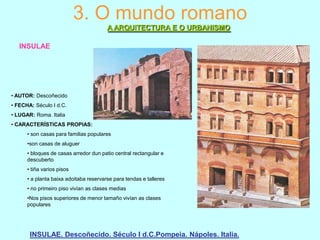 3. O mundo romano
A ARQUITECTURA E O URBANISMO
INSULAE

• AUTOR: Descoñecido
• FECHA: Século I d.C.
• LUGAR: Roma. Italia
• CARACTERÍSTICAS PROPIAS:
• son casas para familias populares
•son casas de aluguer
• bloques de casas arredor dun patio central rectangular e
descuberto
• tiña varios pisos
• a planta baixa adoitaba reservarse para tendas e talleres
• no primeiro piso vivían as clases medias
•Nos pisos superiores de menor tamaño vivían as clases
populares

INSULAE. Descoñecido. Século I d.C.Pompeia. Nápoles. Italia.

 