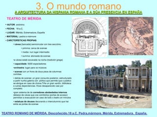 3. O mundo romano

A ARQUITECTURA DA HISPANIA ROMANA E A SÚA PRESENCIA EN ESPAÑA
TEATRO DE MÉRIDA
• AUTOR: anónimo
• FECHA: 18 a.C.
• LUGAR: Mérida, Extremadura, España
• MATERIAL: pedra e mármore

• CARCTERÍSTICAS PROPIAS:
• cávea (bancada):semicircular con tres seccións:
• primma: cerca de scenae
• media: nun lugar intermedio
• summa: alonxada da scenae
•a cávea estab excavada na rocha (tradición grega)
• capacidade: 5000 espectadores

•orchestra: lugar para os músicos
• scenae con un frons de dous pisos de columnas
corintias
• detrás de scenae: un gran conxunto posterior, estructurado
a partir nunha galería con pórtico que permite que o público
se abrigue en caso de choiva.Tiña un gran xardín, biblioteca
e outras dependencias. Hoxe desaparecido casi por
completo.
•gran sistema de de corredores abobedados internos
debaixo de cávea que cos vomitorios (portas de acceso)
permitían a evacuación en caso de todo o teatro en minutos
• estatuas de deuses decorando o intercolumnio que hai
entre as portas da scenae

TEATRO ROMANO DE MÉRIDA. Descoñecido.18 a.C. Pedra,mármore. Mérida, Extremadura. España.

 