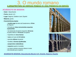 3. O mundo romano
A ARQUITECTURA DA HISPANIA ROMANA E A SÚA PRESENCIA EN ESPAÑA
ACUEDUCTO DE SEGOVIA
• Autor: Descoñecido
• Fecha: século I d.C.
• Lugar: Segovia, Castela e León, España
• Material: granito
• Características propias:
• recolle auga da serra de Guadarrama a 18 km
de Segovia
• formado por dúas monumentais arquerías
superpostas
• as esixencias do terreno requeriron 44 arcos
na parte inferior e 119 arcos na superior
• repartidos en cinco tramos
• vans con luces de 4,5 metros
• grandes sillares de granito
• esveltez e formas equilibradas
• proporcións matemáticas

• arquería superior invariable
• no tramo central a arquería inferior é moito
máis elevada que a superior

ACUEDUCTO SEGOVIA. Descoñecido.Século I d.C. Granito. Segovia. España

 