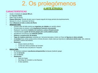 2. Os prolegómenos
A ARTE ETRUSCA
CARACTERÍSTICAS
•
•
•
•
•
•
•

•

Xurde a mediados do século VIII a.C.
En Toscana ( Italia)
Pobo Tusci ou etrusci
Etapas diferentes: Periodo de gran auxe e riqueza seguido de longo periodo de empobrecemento
Séculos IV e III a.C. Submisión de Roma
Gran influencia en toda a cultura de Roma
ARQUITECTURA:
–
Primeiro pobo de Italia central que organizou as cidades con sentido urbano
–
Primeiro pobo en producir unha arquitectura funeraria monumental
–
Realizaron importantes traballos de inxeñería e outras infraestructuras
–
Transformación a partir de formas gregas pero cunha estética propia
–
Arquitectura civil etrusca usa materiais pobres
–
Detacou a construcción de templos
–
Vigas de madeira exteriores revestidas por terracota decorada a miúdo con frisos de figuras en relevo pintado.
–
As tumbas foron unhas construccións orixinais etruscas: ampla cripta que reproduce a estructura dunha casa: atrio, estancia
principal e cuartos secundarios.
–
Detacaron:
• Cloaca máxima de Roma
• Tumba dos relevos pintados de Cerveteri
• Tumba da aza e da pesca en Tarquinia
ESCULTURA:
–
En escultura realizaron esculturas antropomorfas de deuses (tradición grega)
–
Uso de terracota
–
Uso de bronce
–
Destacaron:
• Apolo de Veyes
• Sarcófago de Cerveteri ou dos Esposos
• A loba capitolina

 