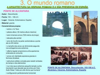 3. O mundo romano
A ARQUITECTURA DA HISPANIA ROMANA E A SÚA PRESENCIA EN ESPAÑA
PONTE DE ALCÁNTARA
• Autor: Descoñecido
• Fecha: 105 – 106 d.C.
• Lugar: Cáceres .Extremadura. España
• Material: granito

• Características propias:
• sobre o río Texo
• pilares altos ( 30 metros altura máxima)
• seis inmensos arcos (728 metros de longo)
• elevada pila central
• arco de triunfo na parte central eleva a ponte
ata os 48 metros
• o tamaño dos arcos vai diminúindo segundo
nos achegamos aos extremos
• sillería regular proporciona unha apariencia
ordenada ao conxunto
• arcos con claridade expresiva gracias á
fermosa dovelaxe
• estructura sólida e sinxela para resistir embates
do tempo e dos elementos
• nun dos seus extremos pequeño templo cunha
inscripción que desvela que se erixiu por Caio
Xulio César “máis por arte divina que humana”
• configuración perfectamente horizontal

PONTE DE ALCÁNTARA. Descoñecido. 105-106 d.C.
Alcántara. Cáceres. Extremadura. España

 