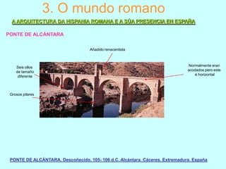 3. O mundo romano
A ARQUITECTURA DA HISPANIA ROMANA E A SÚA PRESENCIA EN ESPAÑA
PONTE DE ALCÁNTARA
Añadido renacentista

Seis ollos
de tamaño
diferente

Normalmente eran
acodados pero este
é horizontal

Grosos pilares

PONTE DE ALCÁNTARA. Descoñecido. 105- 106 d.C. Alcántara. Cáceres. Extremadura. España

 