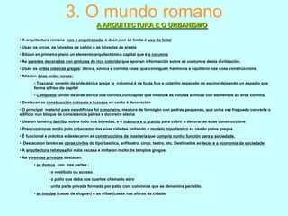3. O mundo romano
A ARQUITECTURA E O URBANISMO
• A arquitectura romana non é arquitrabada, é decir,non se limita ó uso do lintel
• Usan os arcos, as bóvedas de cañón e as bóvedas de aresta
• Sitúan en primeiro plano un elemento arquitectónico capital que é a columna
• As paredes decoradas con pinturas de rico colorido que aportan información sobre as costumes desta civilización.
• Usan as ordes clásicas gregas: dórica, xónica e corintia coas que consiguen harmonía e equilibrio nas súas construccións.

• Añaden dúas ordes novas:
• Toscana: versión da orde dórica grega ;a columna é de fuste liso e colariño separado do equino deixando un espacio que
forma o friso do capitel
• Composta: unión da orde dórica coa corintia,cun capitel que mestura as volutas xónicas con elementos da orde corintia.
• Destacan as construcción colosais e luxosas en canto á decoración
• O principal material para os edificios foi o morteiro, mestura de formigón con pedras pequenas, que unha vez fraguado converte o
edificio nun bloque de consistencia pétrea e durareira eterna
• Usaron tamén o ladrillo, sobre todo nas bóvedas, e o mámore e o granito para cubrir e decorar as súas construccións
• Preocupáronse moito polo urbanismo das súas cidades imitando o modelo hipodámico xa usado polos gregos
• É funcional e práctica e destacaron as construccións de inxeñería que cumpría nunha función para a sociedade.
• Destacaron tamén as obras civiles do tipo basílica, anfiteatro, circo, teatro, etc. Destinados ao lecer e a economía da sociedade
• A arquitectura relixiosa foi máis escasa e imitaron moito ós templos gregos.
• Na vivendas privadas destacan:
• as domus con tres partes :

• o vestíbulo ou acceso
• o pátio que daba aos cuartos chamado adro
• unha parte privada formada por patio com columnas que se denomina perístilo.
• as insulae (casas de aluguer) e as villae (casas nas aforas da cidade

 
