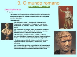 3. O mundo romano
ESCULTURA: O RETRATO
CARACTERÍSTICAS
• O retrato:
• procuraba ser fiel ao modelo, malia os posibles defectos deste.
• destacaron os bustos (cabeza e parte superior do corpo) e os
retratos ecuestres.

• varias etapas:
• 1ª: República: tende á idealización; clara influencia
helenística; bustos curtos e triangulares; interese por
representar un individuo preciso, o seu rango político e
social
• 2ª: principios do Imperio: etapa de realismo; influencia
latina; aumenta o tamaño do busto ata os ombros e os
peitorais; chega a descoidar o aspecto físico
• 3ª: principios do Imperio: etapa paralela á anterior.
Corrente idealizante onde se representan aos emperadores
mozos e maduros amosando serenidade e seguridade
• 4ª: durante o mandato de Adriano: maior interese polo
detallismo; cabelo viril empeza a encresparse, ollos
dilatados
• 5ª: no século III: etapa de simplificación; acúsanse os os
trazos representados e simplifícase a modelaxe; acentúase
o hieratismo e abandónase todo elemento naturalista.

 
