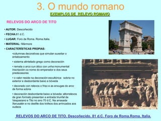 3. O mundo romano
EXEMPLOS DE RELEVO ROMANO
RELEVOS DO ARCO DE TITO
• AUTOR: Descoñecido
• FECHA:81 d.C.
• LUGAR: Foro de Roma. Roma.Italia.
• MATERIAL: Mármore
• CARACTERÍSTICAS PROPIAS:
•columnas decorativas que simulan suxeitar o
entaboamento
• sistema alintelado grego como decoración
• remata o arco cun ático con unha monumental
inscripción co nome do emperador e dos seus
predecesores
• o valor reside na decoración escultórica: sobria no
exterior e desbordante baixo a bóveda
• decorado con relevos o friso e as enxugas do arco
de forma sobria
• decoración desbordante baixo a bóveda: altorrelevos
de gran formato presentan a entrada triunfal de
Vespasiano e Tito no ano 70 d.C. Na arrasada
Xerusalén e no desfile dos trofeos dos arrincados aos
xudeos

RELEVOS DO ARCO DE TITO. Descoñecido. 81 d.C. Foro de Roma.Roma. Italia.

 