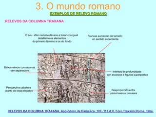 3. O mundo romano
EXEMPLOS DE RELEVO ROMANO
RELEVOS DA COLUMNA TRAXANA

O seu afán narrativo lévaos a tratar con igual
detallismo os elementos
do primeiro término e os do fondo

Baixorrelevos con escenas
sen separacións

Perspectiva cabaleira
(punto de vista elevado)

Franxas aumentan de tamaño
en sentido ascendente

Intentos de profundidade
con escorzos e figuras superpostas

Desproporción entre
personaxes e paisaees

RELEVOS DA COLUMNA TRAXANA. Apolodoro de Damasco. 107- 113 d.C. Foro Traxano.Roma. Italia.

 